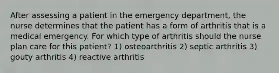 After assessing a patient in the emergency department, the nurse determines that the patient has a form of arthritis that is a medical emergency. For which type of arthritis should the nurse plan care for this patient? 1) osteoarthritis 2) septic arthritis 3) gouty arthritis 4) reactive arthritis