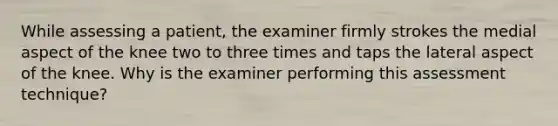 While assessing a patient, the examiner firmly strokes the medial aspect of the knee two to three times and taps the lateral aspect of the knee. Why is the examiner performing this assessment technique?