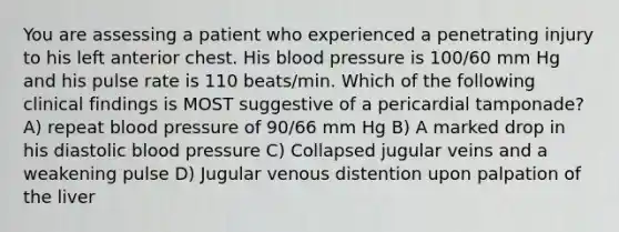 You are assessing a patient who experienced a penetrating injury to his left anterior chest. His blood pressure is 100/60 mm Hg and his pulse rate is 110 beats/min. Which of the following clinical findings is MOST suggestive of a pericardial tamponade? A) repeat blood pressure of 90/66 mm Hg B) A marked drop in his diastolic blood pressure C) Collapsed jugular veins and a weakening pulse D) Jugular venous distention upon palpation of the liver