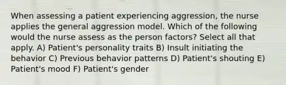 When assessing a patient experiencing aggression, the nurse applies the general aggression model. Which of the following would the nurse assess as the person factors? Select all that apply. A) Patient's personality traits B) Insult initiating the behavior C) Previous behavior patterns D) Patient's shouting E) Patient's mood F) Patient's gender