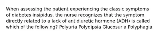 When assessing the patient experiencing the classic symptoms of diabetes insipidus, the nurse recognizes that the symptom directly related to a lack of antidiuretic hormone (ADH) is called which of the following? Polyuria Polydipsia Glucosuria Polyphagia