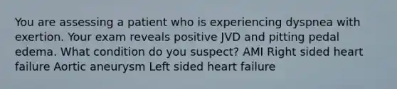 You are assessing a patient who is experiencing dyspnea with exertion. Your exam reveals positive JVD and pitting pedal edema. What condition do you suspect? AMI Right sided heart failure Aortic aneurysm Left sided heart failure