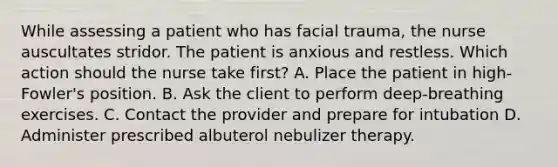 While assessing a patient who has facial trauma, the nurse auscultates stridor. The patient is anxious and restless. Which action should the nurse take first? A. Place the patient in high-Fowler's position. B. Ask the client to perform deep-breathing exercises. C. Contact the provider and prepare for intubation D. Administer prescribed albuterol nebulizer therapy.