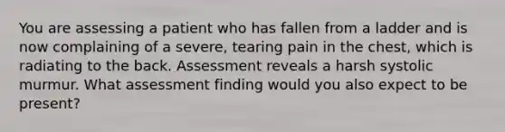 You are assessing a patient who has fallen from a ladder and is now complaining of a severe, tearing pain in the chest, which is radiating to the back. Assessment reveals a harsh systolic murmur. What assessment finding would you also expect to be present?