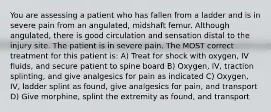 You are assessing a patient who has fallen from a ladder and is in severe pain from an angulated, midshaft femur. Although angulated, there is good circulation and sensation distal to the injury site. The patient is in severe pain. The MOST correct treatment for this patient is: A) Treat for shock with oxygen, IV fluids, and secure patient to spine board B) Oxygen, IV, traction splinting, and give analgesics for pain as indicated C) Oxygen, IV, ladder splint as found, give analgesics for pain, and transport D) Give morphine, splint the extremity as found, and transport