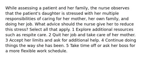 While assessing a patient and her family, the nurse observes that the patient's daughter is stressed with her multiple responsibilities of caring for her mother, her own family, and doing her job. What advice should the nurse give her to reduce this stress? Select all that apply. 1 Explore additional resources such as respite care. 2 Quit her job and take care of her mother. 3 Accept her limits and ask for additional help. 4 Continue doing things the way she has been. 5 Take time off or ask her boss for a more flexible work schedule.