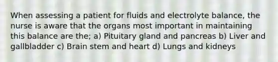 When assessing a patient for fluids and electrolyte balance, the nurse is aware that the organs most important in maintaining this balance are the; a) Pituitary gland and pancreas b) Liver and gallbladder c) Brain stem and heart d) Lungs and kidneys