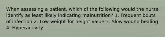 When assessing a patient, which of the following would the nurse identify as least likely indicating malnutrition? 1. Frequent bouts of infection 2. Low weight-for-height value 3. Slow wound healing 4. Hyperactivity