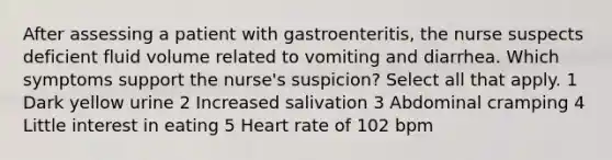 After assessing a patient with gastroenteritis, the nurse suspects deficient fluid volume related to vomiting and diarrhea. Which symptoms support the nurse's suspicion? Select all that apply. 1 Dark yellow urine 2 Increased salivation 3 Abdominal cramping 4 Little interest in eating 5 Heart rate of 102 bpm