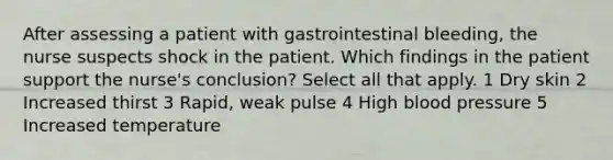 After assessing a patient with gastrointestinal bleeding, the nurse suspects shock in the patient. Which findings in the patient support the nurse's conclusion? Select all that apply. 1 Dry skin 2 Increased thirst 3 Rapid, weak pulse 4 High blood pressure 5 Increased temperature