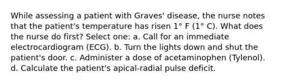 While assessing a patient with Graves' disease, the nurse notes that the patient's temperature has risen 1° F (1° C). What does the nurse do first? Select one: a. Call for an immediate electrocardiogram (ECG). b. Turn the lights down and shut the patient's door. c. Administer a dose of acetaminophen (Tylenol). d. Calculate the patient's apical-radial pulse deficit.