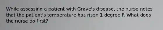 While assessing a patient with Grave's disease, the nurse notes that the patient's temperature has risen 1 degree F. What does the nurse do first?