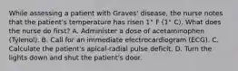 While assessing a patient with Graves' disease, the nurse notes that the patient's temperature has risen 1° F (1° C). What does the nurse do first? A. Administer a dose of acetaminophen (Tylenol). B. Call for an immediate electrocardiogram (ECG). C. Calculate the patient's apical-radial pulse deficit. D. Turn the lights down and shut the patient's door.