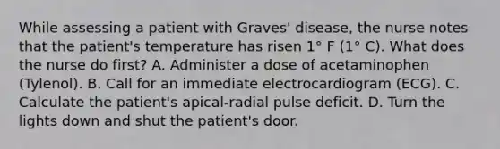 While assessing a patient with Graves' disease, the nurse notes that the patient's temperature has risen 1° F (1° C). What does the nurse do first? A. Administer a dose of acetaminophen (Tylenol). B. Call for an immediate electrocardiogram (ECG). C. Calculate the patient's apical-radial pulse deficit. D. Turn the lights down and shut the patient's door.