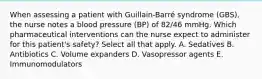 When assessing a patient with Guillain-Barré syndrome (GBS), the nurse notes a blood pressure (BP) of 82/46 mmHg. Which pharmaceutical interventions can the nurse expect to administer for this patient's safety? Select all that apply. A. Sedatives B. Antibiotics C. Volume expanders D. Vasopressor agents E. Immunomodulators