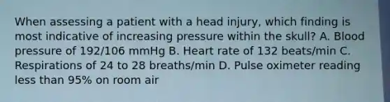 When assessing a patient with a head​ injury, which finding is most indicative of increasing pressure within the​ skull? A. Blood pressure of​ 192/106 mmHg B. Heart rate of 132​ beats/min C. Respirations of 24 to 28​ breaths/min D. Pulse oximeter reading less than​ 95% on room air