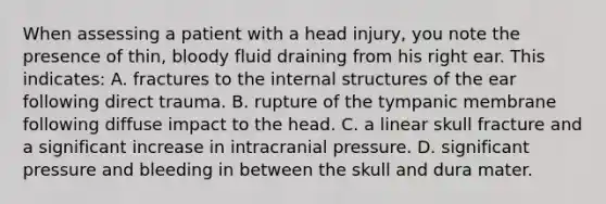 When assessing a patient with a head injury, you note the presence of thin, bloody fluid draining from his right ear. This indicates: A. fractures to the internal structures of the ear following direct trauma. B. rupture of the tympanic membrane following diffuse impact to the head. C. a linear skull fracture and a significant increase in intracranial pressure. D. significant pressure and bleeding in between the skull and dura mater.