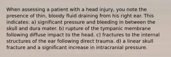 When assessing a patient with a head injury, you note the presence of thin, bloody fluid draining from his right ear. This indicates: a) significant pressure and bleeding in between the skull and dura mater. b) rupture of the tympanic membrane following diffuse impact to the head. c) fractures to the internal structures of the ear following direct trauma. d) a linear skull fracture and a significant increase in intracranial pressure.