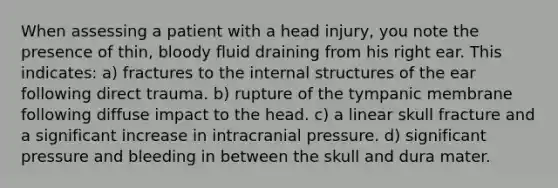 When assessing a patient with a head injury, you note the presence of thin, bloody fluid draining from his right ear. This indicates: a) fractures to the internal structures of the ear following direct trauma. b) rupture of the tympanic membrane following diffuse impact to the head. c) a linear skull fracture and a significant increase in intracranial pressure. d) significant pressure and bleeding in between the skull and dura mater.