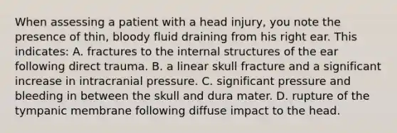 When assessing a patient with a head injury, you note the presence of thin, bloody fluid draining from his right ear. This indicates: A. fractures to the internal structures of the ear following direct trauma. B. a linear skull fracture and a significant increase in intracranial pressure. C. significant pressure and bleeding in between the skull and dura mater. D. rupture of the tympanic membrane following diffuse impact to the head.