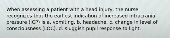 When assessing a patient with a head injury, the nurse recognizes that the earliest indication of increased intracranial pressure (ICP) is a. vomiting. b. headache. c. change in level of consciousness (LOC). d. sluggish pupil response to light.