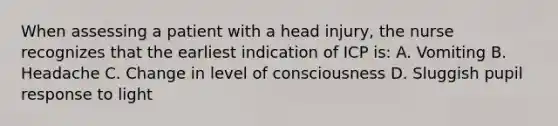 When assessing a patient with a head injury, the nurse recognizes that the earliest indication of ICP is: A. Vomiting B. Headache C. Change in level of consciousness D. Sluggish pupil response to light