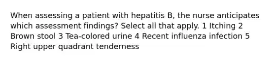 When assessing a patient with hepatitis B, the nurse anticipates which assessment findings? Select all that apply. 1 Itching 2 Brown stool 3 Tea-colored urine 4 Recent influenza infection 5 Right upper quadrant tenderness