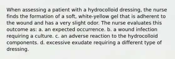 When assessing a patient with a hydrocolloid dressing, the nurse finds the formation of a soft, white-yellow gel that is adherent to the wound and has a very slight odor. The nurse evaluates this outcome as: a. an expected occurrence. b. a wound infection requiring a culture. c. an adverse reaction to the hydrocolloid components. d. excessive exudate requiring a different type of dressing.