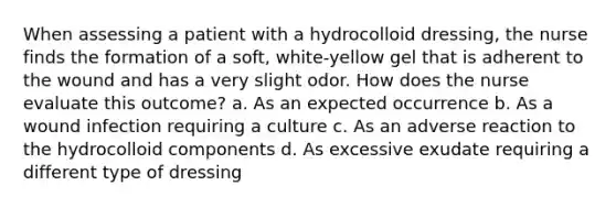 When assessing a patient with a hydrocolloid dressing, the nurse finds the formation of a soft, white-yellow gel that is adherent to the wound and has a very slight odor. How does the nurse evaluate this outcome? a. As an expected occurrence b. As a wound infection requiring a culture c. As an adverse reaction to the hydrocolloid components d. As excessive exudate requiring a different type of dressing