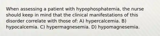 When assessing a patient with hypophosphatemia, the nurse should keep in mind that the clinical manifestations of this disorder correlate with those of: A) hypercalcemia. B) hypocalcemia. C) hypermagnesemia. D) hypomagnesemia.