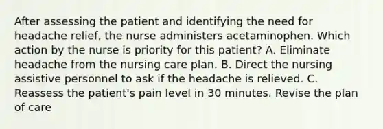 After assessing the patient and identifying the need for headache relief, the nurse administers acetaminophen. Which action by the nurse is priority for this patient? A. Eliminate headache from the nursing care plan. B. Direct the nursing assistive personnel to ask if the headache is relieved. C. Reassess the patient's pain level in 30 minutes. Revise the plan of care