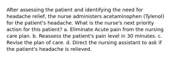 After assessing the patient and identifying the need for headache relief, the nurse administers acetaminophen (Tylenol) for the patient's headache. What is the nurse's next priority action for this patient? a. Eliminate Acute pain from the nursing care plan. b. Reassess the patient's pain level in 30 minutes. c. Revise the plan of care. d. Direct the nursing assistant to ask if the patient's headache is relieved.