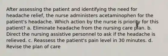 After assessing the patient and identifying the need for headache relief, the nurse administers acetaminophen for the patient's headache. Which action by the nurse is priority for this patient? a. Eliminate headache from the nursing care plan. b. Direct the nursing assistive personnel to ask if the headache is relieved. c. Reassess the patient's pain level in 30 minutes. d. Revise the plan of care