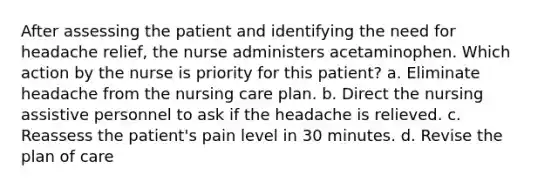 After assessing the patient and identifying the need for headache relief, the nurse administers acetaminophen. Which action by the nurse is priority for this patient? a. Eliminate headache from the nursing care plan. b. Direct the nursing assistive personnel to ask if the headache is relieved. c. Reassess the patient's pain level in 30 minutes. d. Revise the plan of care