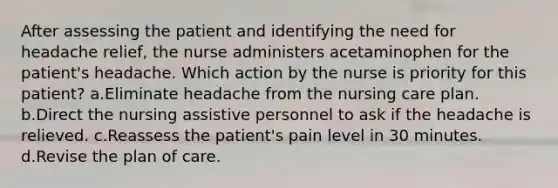 After assessing the patient and identifying the need for headache relief, the nurse administers acetaminophen for the patient's headache. Which action by the nurse is priority for this patient? a.Eliminate headache from the nursing care plan. b.Direct the nursing assistive personnel to ask if the headache is relieved. c.Reassess the patient's pain level in 30 minutes. d.Revise the plan of care.