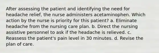 After assessing the patient and identifying the need for headache relief, the nurse administers acetaminophen. Which action by the nurse is priority for this patient? a. Eliminate headache from the nursing care plan. b. Direct the nursing assistive personnel to ask if the headache is relieved. c. Reassess the patient's pain level in 30 minutes. d. Revise the plan of care.