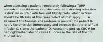 when assessing a patient immediately following a TURP procedure, the RN notes that the catheter is draining urine that is dark red in color with frequent bloody clots. Which actions should the RN take at this time? Select all that apply........ A. document the findings and continue to monitor the patient B. notify the physician immediately and increase the rate of IV fluid infusion C. clamp the catheter D. Assess the post-op CBC # for hemoglobin/hematocrit values E. increase the rate of the CBI fluid infusion