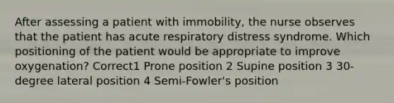 After assessing a patient with immobility, the nurse observes that the patient has acute respiratory distress syndrome. Which positioning of the patient would be appropriate to improve oxygenation? Correct1 Prone position 2 Supine position 3 30-degree lateral position 4 Semi-Fowler's position