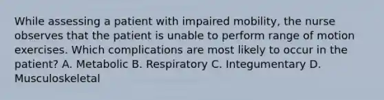 While assessing a patient with impaired mobility, the nurse observes that the patient is unable to perform range of motion exercises. Which complications are most likely to occur in the patient? A. Metabolic B. Respiratory C. Integumentary D. Musculoskeletal