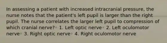 In assessing a patient with increased intracranial pressure, the nurse notes that the patient's left pupil is larger than the right pupil. The nurse correlates the larger left pupil to compression of which cranial nerve?◦ 1. Left optic nerve◦ 2. Left oculomotor nerve◦ 3. Right optic nerve◦ 4. Right oculomotor nerve