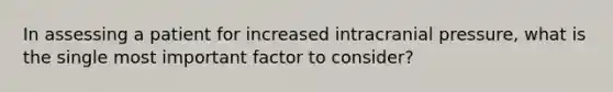 In assessing a patient for increased intracranial pressure, what is the single most important factor to consider?