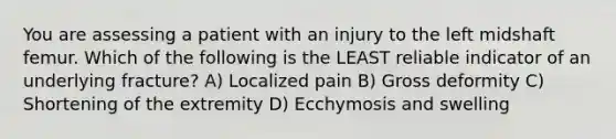 You are assessing a patient with an injury to the left midshaft femur. Which of the following is the LEAST reliable indicator of an underlying fracture? A) Localized pain B) Gross deformity C) Shortening of the extremity D) Ecchymosis and swelling