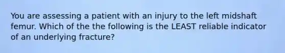 You are assessing a patient with an injury to the left midshaft femur. Which of the the following is the LEAST reliable indicator of an underlying fracture?