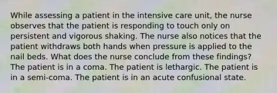 While assessing a patient in the intensive care unit, the nurse observes that the patient is responding to touch only on persistent and vigorous shaking. The nurse also notices that the patient withdraws both hands when pressure is applied to the nail beds. What does the nurse conclude from these findings? The patient is in a coma. The patient is lethargic. The patient is in a semi-coma. The patient is in an acute confusional state.