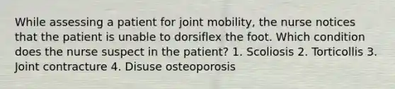 While assessing a patient for joint mobility, the nurse notices that the patient is unable to dorsiflex the foot. Which condition does the nurse suspect in the patient? 1. Scoliosis 2. Torticollis 3. Joint contracture 4. Disuse osteoporosis