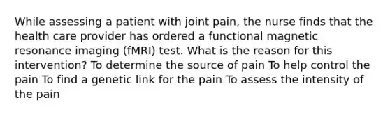 While assessing a patient with joint pain, the nurse finds that the health care provider has ordered a functional magnetic resonance imaging (fMRI) test. What is the reason for this intervention? To determine the source of pain To help control the pain To find a genetic link for the pain To assess the intensity of the pain