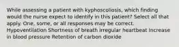 While assessing a patient with kyphoscoliosis, which finding would the nurse expect to identify in this patient? Select all that apply. One, some, or all responses may be correct. Hypoventilation Shortness of breath Irregular heartbeat Increase in blood pressure Retention of carbon dioxide