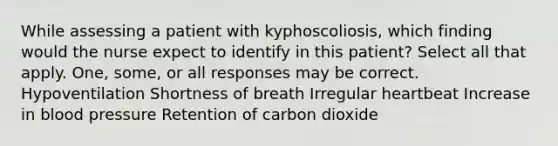 While assessing a patient with kyphoscoliosis, which finding would the nurse expect to identify in this patient? Select all that apply. One, some, or all responses may be correct. Hypoventilation Shortness of breath Irregular heartbeat Increase in blood pressure Retention of carbon dioxide