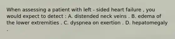 When assessing a patient with left - sided heart failure , you would expect to detect : A. distended neck veins . B. edema of the lower extremities . C. dyspnea on exertion . D. hepatomegaly .