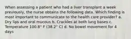 When assessing a patient who had a liver transplant a week previously, the nurse obtains the following data. Which finding is most important to communicate to the health care provider? a. Dry lips and oral mucous b. Crackles at both lung bases c. Temperature 100.8° F (38.2° C) d. No bowel movement for 4 days